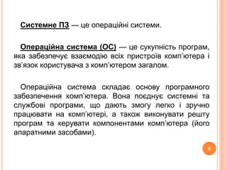 Системне ПЗ — це операційні системи. 
Операційна система (ОС) — це сукупність програм, 
яка забезпечує взаємодію всіх пристроїв комп’ютера і 
зв’язок користувача з комп’ютером загалом. 
Операційна система складає основу програмного 
забезпечення комп’ютера. Вона поєднує системні та 
службові програми, що дають змогу легко і зручно 
працювати на комп’ютері, а також виконувати решту 
програм та керувати компонентами комп’ютера (його 
апаратними засобами). 
6 
 