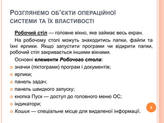 РОЗГЛЯНЕМО ОБ’ЄКТИ ОПЕРАЦІЙНОЇ 
СИСТЕМИ ТА ЇХ ВЛАСТИВОСТІ 
Робочий стіл — головне вікно, яке займає весь екран. 
На робочому столі можуть знаходитись папки, файли та 
їхні ярлики. Якщо запустити програми чи відкрити папки, 
робочий стіл закривається іншими вікнами. 
Основні елементи Робочого стола: 
 значки (піктограми) програм і документів; 
 ярлики; 
 панель задач; 
 панель швидкого запуску; 
 кнопка Пуск — доступ до головного меню ОС; 
 індикатори; 
 Кошик — спеціальне місце для видаленої інформації. 
8 
 