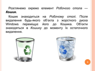 Розглянемо окремо елемент Робочого стола — 
Кошик. 
Кошик знаходиться на Робочому столі. Після 
видалення будь-якого об’єкта з жорсткого диска 
Windows переміщує його до Кошика. Об’єкти 
знаходяться в Кошику до моменту їх остаточного 
видалення. 
9 
 
