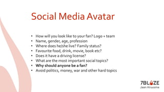 Social Media Avatar 
• How will you look like to your fan? Logo + team 
• Name, gender, age, profession 
• Where does he/she live? Family status? 
• Favourite food, drink, movie, book etc? 
• Does it have a driving license? 
• What are the most important social topics? 
• Why should anyone be a fan? 
• Avoid politics, money, war and other hard topics 
 