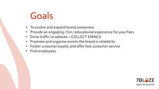 Goals 
• To evolve and expand brand awareness 
• Provide an engaging / fun / educational experience for your fans 
• Drive traffic to website – COLLECT EMAILS 
• Promote and organise events the brand is related to 
• Foster customer loyalty and offer fast customer service 
• Find employees 
 