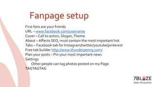 Fanpage setup 
First fans are your friends 
URL – www.facebook.com/username 
Cover – Call to action, Slogan, Theme 
About – Affects SEO, must contain the most important link 
Tabs – Facebook tab for Instagram/twitter/youtube/pinterest 
Free tab builder http://www.thunderpenny.com/ 
Plan your posts – Pin your most important news 
Settings 
Other people can tag photos posted on my Page. 
TAGTAGTAG 
 