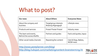 What to post? 
Our news About Others Everyones News 
About the company and 
business 
Targetgroup interests 
#startup #garage48 
Lifestyle news 
Products and services Praise! Praise! Praise! Industry news 
The team and events, 
Behind the scenes #selfie 
Partners and guides Facts and quotes, top10 
Other social media channels Reposting fan content Cats & Dogs, Babies, 
WOW news 
http://www.postplanner.com/blog/ 
http://blog.hubspot.com/marketing/content-brainstorming-ht 
 