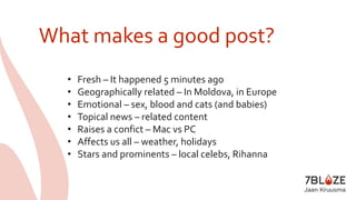 What makes a good post? 
• Fresh – It happened 5 minutes ago 
• Geographically related – In Moldova, in Europe 
• Emotional – sex, blood and cats (and babies) 
• Topical news – related content 
• Raises a confict – Mac vs PC 
• Affects us all – weather, holidays 
• Stars and prominents – local celebs, Rihanna 
 