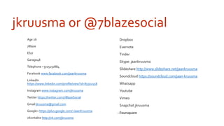 jkruusma or @7blazesocial 
 Age 26 
 7Blaze 
 ESU 
 Garage48 
 Telephone +3725150884 
 Facebook www.facebook.com/jaankruusma 
 LinkedIn 
https://www.linkedin.com/profile/view?id=85502158 
 Instagram www.instagram.com/jkruusma 
 Twitter https://twitter.com/7BlazeSocial 
 Gmail jkruusma@gmail.com 
 Google+ https://plus.google.com/+JaanKruusma 
 vKontakte http://vk.com/jkruusma 
 Dropbox 
 Evernote 
 Tinder 
 Skype: jaankruusma 
 ݺߣshare http://www.slideshare.net/jaankruusma 
 Soundcloud https://soundcloud.com/jaan-kruusma 
 Whatsapp 
 Youtube 
 Vimeo 
 Snapchat jkruusma 
 Foursquare 
 