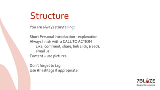 Structure 
You are always storytelling! 
Short Personal introduction - explanation 
Always finish with a CALL TO ACTION 
Like, comment, share, link click, (read), 
email us 
Content – use pictures 
Don’t forget to tag 
Use #hashtags if appropriate 
 