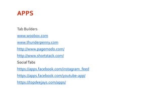 APPS 
Tab Builders 
www.woobox.com 
www.thunderpenny.com 
http://www.pagemodo.com/ 
http://www.shortstack.com/ 
Social Tabs 
https://apps.facebook.com/instagram_feed 
https://apps.facebook.com/youtube-app/ 
https://topdeejays.com/apps/ 
 