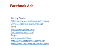 Facebook Ads 
Getting Started 
https://www.facebook.com/advertising 
www.facebook.com/ads/manage 
Tools 
http://www.qwaya.com/ 
http://adespresso.com/ 
Blogs 
www.jonloomer.com 
http://www.postplanner.com/blog/ 
http://www.socialmediaexaminer.com/ 
 