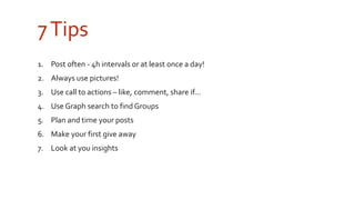 7 Tips 
1. Post often - 4h intervals or at least once a day! 
2. Always use pictures! 
3. Use call to actions – like, comment, share if... 
4. Use Graph search to find Groups 
5. Plan and time your posts 
6. Make your first give away 
7. Look at you insights 
 
