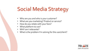 Social Media Strategy 
• Who are you and who is your customer? 
• What are you marketing? Product or service? 
• How do you relate with your fans? 
• What platform to use? 
• WHY am I relevante? 
• What is the problem I’m solving for the user/client? 
 