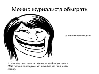 Можно журналиста обыграть 
Ловите наш пресс-релиз 
И разослать пресс-релиз с ответом на твой вопрос во все 
СМИ, сказав в оправдание, что вы сейчас это так и так бы 
сделали 
 