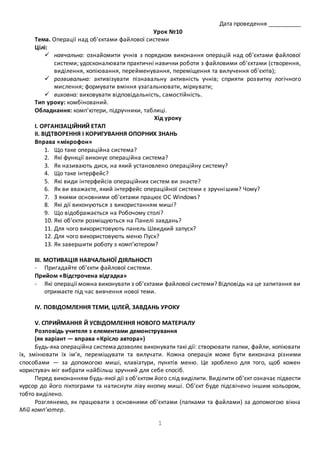 1 
Дата проведення __________ 
Урок №10 
Тема. Операції над об'єктами файлової системи 
Цілі: 
 навчальна: ознайомити учнів з порядком виконання операцій над об'єктами файлової 
системи; удосконалювати практичні навички роботи з файловими об'єктами (створення, 
виділення, копіювання, перейменування, переміщення та вилучення об'єктів); 
 розвивальна: активізувати пізнавальну активність учнів; сприяти роз витку логічного 
мислення; формувати вміння узагальнювати, міркувати; 
 виховна: виховувати відповідальність, самостійність. 
Тип уроку: комбінований. 
Обладнання: комп'ютери, підручники, таблиці. 
Хід уроку 
І. ОРГАНІЗАЦІЙНИЙ ЕТАП 
ІІ. ВІДТВОРЕННЯ І КОРИГУВАННЯ ОПОРНИХ ЗНАНЬ 
Вправа «мікрофон» 
1. Що таке операційна система? 
2. Які функції виконує операційна система? 
3. Як називають диск, на який установлено операційну систему? 
4. Що таке інтерфейс? 
5. Які види інтерфейсів операційних систем ви знаєте? 
6. Як ви вважаєте, який інтерфейс операційної системи є зручні шим? Чому? 
7. З якими основними об’єктами працює ОС Windows? 
8. Які дії виконуються з використанням миші? 
9. Що відображається на Робочому столі? 
10. Які об’єкти розміщуються на Панелі завдань? 
11. Для чого використовують панель Швидкий запуск? 
12. Для чого використовують меню Пуск? 
13. Як завершити роботу з комп’ютером? 
ІІІ. МОТИВАЦІЯ НАВЧАЛЬНОЇ ДІЯЛЬНОСТІ 
- Пригадайте об’єкти файлової системи. 
Прийом «Відстрочена відгадка» 
- Які операції можна виконувати з об’єктами файлової системи? Відповідь на це запитання ви 
отримаєте під час вивчення нової теми. 
IV. ПОВІДОМЛЕННЯ ТЕМИ, ЦІЛЕЙ, ЗАВДАНЬ УРОКУ 
V. СПРИЙМАННЯ Й УСВІДОМЛЕННЯ НОВОГО МАТЕРІАЛУ 
Розповідь учителя з елементами демонстрування 
(як варіант — вправа «Крісло автора») 
Будь-яка операційна система дозволяє виконувати такі дії: створювати папки, файли, копіювати 
їх, змінювати їх ім’я, переміщувати та вилучати. Кожна операція може бути виконана різними 
способами — за допомогою миші, клавіатури, пунктів меню. Це зроблено для того, щоб кожен 
користувач міг вибрати найбільш зручний для себе спосіб. 
Перед виконанням будь-якої дії з об’єктом його слід виділити. Виділити об’єкт означає підвести 
курсор до його піктограми та натиснути ліву кнопку миші. Об’єкт буде підсвічено іншим кольором, 
тобто виділено. 
Розглянемо, як працювати з основними об’єктами (папками та файлами) за допомогою вікна 
Мій комп'ютер. 
 