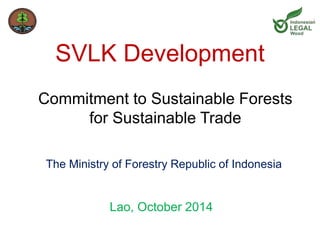 SVLK Development 
Commitment to Sustainable Forests 
for Sustainable Trade 
The Ministry of Forestry Republic of Indonesia 
Lao, October 2014 
 