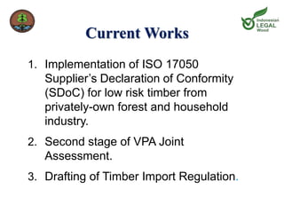 Current Works 
1. Implementation of ISO 17050 
Supplier’s Declaration of Conformity 
(SDoC) for low risk timber from 
privately-own forest and household 
industry. 
2. Second stage of VPA Joint 
Assessment. 
3. Drafting of Timber Import Regulation. 
 