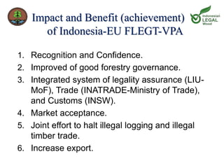 Impact and Benefit (achievement) 
of Indonesia-EU FLEGT-VPA 
1. Recognition and Confidence. 
2. Improved of good forestry governance. 
3. Integrated system of legality assurance (LIU-MoF), 
Trade (INATRADE-Ministry of Trade), 
and Customs (INSW). 
4. Market acceptance. 
5. Joint effort to halt illegal logging and illegal 
timber trade. 
6. Increase export. 
 