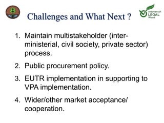 Challenges and What Next ? 
1. Maintain multistakeholder (inter-ministerial, 
civil society, private sector) 
process. 
2. Public procurement policy. 
3. EUTR implementation in supporting to 
VPA implementation. 
4. Wider/other market acceptance/ 
cooperation. 
 