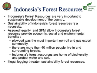 Indonesia’s Forest Resources 
• Indonesia’s Forest Resources are very important to 
sustainable development of the country. 
• Sustainability of Indonesia’s forest resources is a 
necessity. 
• Assured legality and SFM allow Indonesia’s forest 
resource provide economic, social and environmental 
benefits : 
– plywood was the most important non-oil and gas export 
commodity. 
– there are more than 40 million people live in and 
surrounding forests. 
– Indonesia’s forest resources are home of biodiversity, 
and protect water and soil. 
• Illegal logging threaten sustainability forest resources. 
 
