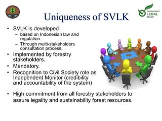 Uniqueness of SVLK 
• SVLK is developed 
– based on Indonesian law and 
regulation. 
– Through multi-stakeholders 
consultation process. 
• Implemented by forestry 
stakeholders. 
• Mandatory. 
• Recognition to Civil Society role as 
Independent Monitor (credibility 
and accountability of the system) 
• High commitment from all forestry stakeholders to 
assure legality and sustainability forest resources. 
 