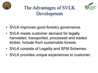 The Advantages of SVLK 
Development 
• SVLK improves good forestry governance. 
• SVLK meets customer demand for legally 
harvested, transported, processed and traded 
timber, include from sustainable forests. 
• SVLK consists of Legality and SFM Schemes. 
• SVLK provides unique experiences to customer. 
 