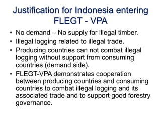 Justification for Indonesia entering 
FLEGT - VPA 
• No demand – No supply for illegal timber. 
• Illegal logging related to illegal trade. 
• Producing countries can not combat illegal 
logging without support from consuming 
countries (demand side). 
• FLEGT-VPA demonstrates cooperation 
between producing countries and consuming 
countries to combat illegal logging and its 
associated trade and to support good forestry 
governance. 
 