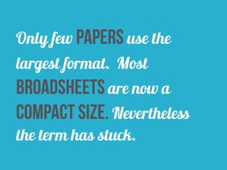 Only few papers use the 
largest format. Most 
broadsheets are now a 
compact size. Nevertheless 
the term has stuck. 
 