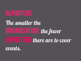 reporters 
The smaller the 
organisation, the fewer 
reporters there are to cover 
events. 
 