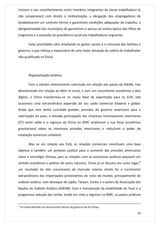 incluem o seu reconhecimento como membros integrantes da classe trabalhadora (e 
não camponeses) com direito á sindicalização, a obrigação dos empregadores de 
estabelecerem um contrato formal e garantirem condições adequadas de trabalho, a 
obrigatoriedade dos municípios de garantirem o acesso ao ensino básico dos filhos de 
imigrantes e a extensão da previdência social aos trabalhadores migrantes. 
Estas prioridades vêm ampliando os gastos sociais e o consumo das famílias e 
governo, o que reforça a expectativa de uma maior elevação do salário do trabalhador 
não qualificado na China. 
10 
Regionalização Asiática 
Com o câmbio relativamente valorizado em relação aos países da ASEAN, mas 
desvalorizado em relação ao dólar (e euro), e com um crescimento econômico a dois 
dígitos, a China transformou-se na maior base de exportação para os EUA. Isto 
ocasionou uma extraordinária expansão do seu saldo comercial bilateral e global. 
Ainda que esta tenha suscitado grandes pressões do governo americano para a 
valorização do yuan, a elevada participação das empresas transnacionais americanas 
(ET) neste saldo e o ingresso da China na OMC ampliaram a sua força econômica 
gravitacional sobre os interesses privados americanos e reduziram o poder de 
retaliação comercial unilateral. 
Mas se em relação aos EUA, as relações comerciais constituem uma base 
objetiva e também um pretexto político para o aumento das pressões americanas 
sobre a estratégia chinesa, pois as relações com as economias asiáticas possuem um 
sentido econômico e político de outra natureza. Como já se discutiu em outro lugar,8 
um resultado do alto crescimento do mercado interno chinês foi o incremento 
extraordinário das importações provenientes do resto do mundo, principalmente do 
sudeste asiático, com destaque do Japão, Taiwan, Coréia e o países da Associação das 
Nações do Sudeste Asiático (ASEAN). Com a manutenção da estabilidade do Yuan e a 
progressiva redução das tarifas, tendo em vista o ingresso na OMC, os países asiáticos 
7 Tal como definida nos documentos oficiais do governo de Hu Jintao. 
 