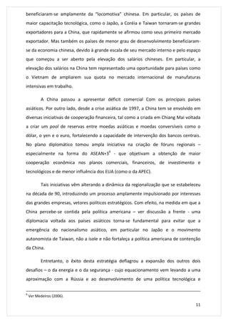 beneficiaram-se amplamente da “locomotiva” chinesa. Em particular, os países de 
maior capacitação tecnológica, como o Japão, a Coréia e Taiwan tornaram-se grandes 
exportadores para a China, que rapidamente se afirmou como seus primeiro mercado 
exportador. Mas também os países de menor grau de desenvolvimento beneficiaram-se 
da economia chinesa, devido à grande escala de seu mercado interno e pelo espaço 
que começou a ser aberto pela elevação dos salários chineses. Em particular, a 
elevação dos salários na China tem representado uma oportunidade para países como 
o Vietnam de ampliarem sua quota no mercado internacional de manufaturas 
intensivas em trabalho. 
A China passou a apresentar déficit comercial Com os principais países 
asiáticos. Por outro lado, desde a crise asiática de 1997, a China tem se envolvido em 
diversas iniciativas de cooperação financeira, tal como a criada em Chiang Mai voltada 
a criar um pool de reservas entre moedas asiáticas e moedas conversíveis como o 
dólar, o yen e o euro, fortalecendo a capacidade de intervenção dos bancos centrais. 
No plano diplomático tomou ampla iniciativa na criação de fóruns regionais – 
especialmente na forma do ASEAN+39 - que objetivam a obtenção de maior 
cooperação econômica nos planos comerciais, financeiros, de investimento e 
tecnológicos e de menor influência dos EUA (como o da APEC). 
Tais iniciativas vêm alterando a dinâmica da regionalização que se estabeleceu 
na década de 90, introduzindo um processo amplamente impulsionado por interesses 
das grandes empresas, vetores políticos estratégicos. Com efeito, na medida em que a 
China percebe-se contida pela política americana – ver discussão a frente - uma 
diplomacia voltada aos países asiáticos torna-se fundamental para evitar que a 
emergência do nacionalismo asiático, em particular no Japão e o movimento 
autonomista de Taiwan, não a isole e não fortaleça a política americana de contenção 
da China. 
Entretanto, o êxito desta estratégia deflagrou a expansão dos outros dois 
desafios – o da energia e o da segurança - cujo equacionamento vem levando a uma 
aproximação com a Rússia e ao desenvolvimento de uma política tecnológica e 
11 
8 Ver Medeiros (2006). 
 