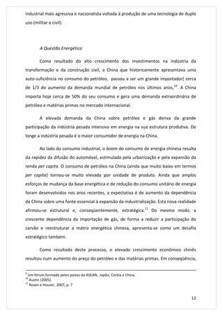 industrial mais agressiva e nacionalista voltada à produção de uma tecnologia de duplo 
uso (militar e civil). 
12 
A Questão Energética 
Como resultado do alto crescimento dos investimentos na indústria da 
transformação e da construção civil, a China que historicamente apresentava uma 
auto-suficiência no consumo do petróleo, passou a ser um grande importador( cerca 
de 1/3 do aumento da demanda mundial de petróleo nos últimos anos,10. A China 
importa hoje cerca de 50% do seu consumo e gera uma demanda extraordinária de 
petróleo e matérias primas no mercado internacional. 
A elevada demanda da China sobre petróleo e gás deriva da grande 
participação da indústria pesada intensiva em energia na sua estrutura produtiva. De 
longe a indústria pesada é o maior consumidor de energia na China. 
Ao lado do consumo industrial, o boom do consumo de energia chinesa resulta 
da rapidez da difusão do automóvel, estimulada pela urbanização e pela expansão da 
renda per capita. O consumo de petróleo na China (ainda que muito baixo em termos 
per capita) tornou-se muito elevado por unidade de produto. Ainda que amplos 
esforços de mudança da base energética e de redução do consumo unitário de energia 
foram desenvolvidos nos anos recentes, a expectativa é de aumento da dependência 
da China sobre uma fonte essencial à expansão da industrialização. Esta nova realidade 
afirmou-se estrutural e, conseqüentemente, estratégica.11 Do mesmo modo, a 
crescente dependência da importação de gás, de forma a reduzir a participação do 
carvão e reestruturar a matriz energética chinesa, apresenta-se como um desafio 
estratégico também. 
Como resultado deste processo, o elevado crescimento econômico chinês 
resultou num aumento do preço do petróleo e das matérias primas. Em conseqüência, 
9 Um fórum formado pelos países da ASEAN, Japão, Coréia e China. 
10 Austin (2005). 
11 Rosen e Houser, 2007, p. 7 
 