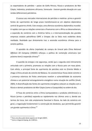 os exportadores de petróleo – países do Golfo Pérsico, Rússia e produtores do Mar 
Cáspio, Indonésia, produtores africanos, Venezuela - tiveram grande elevação em suas 
rendas (diferenciais) petroleiras. 
O acesso aos mercados internacionais de petróleo e matérias- prima e garantir 
fontes de suprimentos de longo prazo transformaram-se em objetivo diplomático 
central do governo chinês. Este ensejou uma ofensiva econômica diplomática mundial. 
A rapidez com que as relações comerciais e financeiras com a África se desenvolveram, 
a expansão do comércio com a América latina e a internacionalização das grandes 
empresas estatais petrolíferas CNPC e Sinopec são os fatos mais evidentes desta 
realidade. Realidade que diretamente traz a ascensão econômica chinesa para o 
cenário político. 
O episódio da oferta (rejeitada) de compra da Unocal pela China National 
Offshore Oil Company (CNOOC) reforçou a política de contenção americana (ver 
próximo item) à expansão chinesa12 
A questão da energia e da segurança, sendo que a segunda está intimamente 
articulada com a primeira, promoveu as relações com a Rússia para um novo plano. 
Com efeito, a principal fonte de suprimento de petróleo está no Oriente Médio e 
chega à China através do estreito de Malacca. As características físicas deste estreito e 
a presença ostensiva de frotas americanas revelam a vulnerabilidade da economia 
chinesa a um potencial estrangulamento energético numa situação de conflito (Small, 
2005). A diversificação das fontes de suprimento energético colocam as relações com a 
Rússia e demais produtores do Mar Cáspio (como o Cazaquistão) na ordem do dia. 
O fluxo de comércio entre a China (computadores e produtos eletrônicos) e a 
Rússia (armas e petróleo) expandiu-se rapidamente nos últimos anos e, devido aos 
termos de troca, tem sido amplamente favorável à Rússia. Ao lado do comércio em 
geral, a negociação fundamental é a construção de oleodutos, que permitirão garantir 
um grande suprimento à China.13 
13 
12 Para uma discussão deste aspecto ver Arrighi (2007). 
13 Como o Angarsk-Daqing, de 2.400 km. 
 