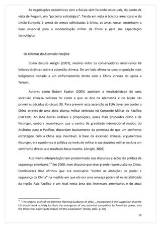 As negociações econômicas com a Rússia vêm fazendo deste país, do ponto de 
vista de Pequim, um “parceiro estratégico”. Tendo em vista o boicote americano e da 
União Européia à venda de armas sofisticadas à China, as amas russas constituem a 
base essencial para a modernização militar da China e para sua capacitação 
tecnológica. 
14 
Os Dilemas da Ascensão Pacífica 
Como discute Arrighi (2007), mesmo entre os conservadores americanos há 
leituras distintas sobre a ascensão chinesa. De um lado afirma-se uma proposição mais 
beligerante voltada a um enfrentamento direto com a China através do apoio a 
Taiwan. 
Autores como Robert Kaplan (2005) apontam a inevitabilidade de uma 
ascensão chinesa belicosa tal como a que se deu na Alemanha e no Japão nas 
primeiras décadas do século XX. Para prevenir esta ascensão os EUA deveriam conter a 
China através de uma ativa aliança militar centrada no Comando Militar do Pacífico 
(PACOM). Ao lado destas análises e proposições, vozes mais prudentes como a de 
Kissinger, embora reconheçam que o centro de gravidade internacional mudou do 
Atlântico para o Pacífico, discordam basicamente da premissa de que um confronto 
estratégico com a China seja inevitável. A base da ascensão chinesa, argumentava 
Kissinger, era econômica e política ao invés de militar e sua doutrina militar excluía um 
comfronto direto se o resultado fosse incerto. (Arrighi, 2007) 
A primeira interpretação tem predominado nos discursos e ações da política de 
segurança americana.14 Em 2000, num discurso que teve grande repercussão na China, 
Condoleezza Rice afirmou que era necessário “conter as ambições de poder e 
segurança da China” na medida em que ela era uma ameaça potencial na estabilidade 
da região Ásia-Pacífico e um rival nesta área dos interesses americanos e do atual 
14 “The original draft of the Defense Planning Guidance of 1992…..incorporate d the suggestion that the 
US should work actively to block the emergence of any potential competitor to American power, and 
the theory has never quite shaken off this association” (Small, 2001, p. 50) 
 