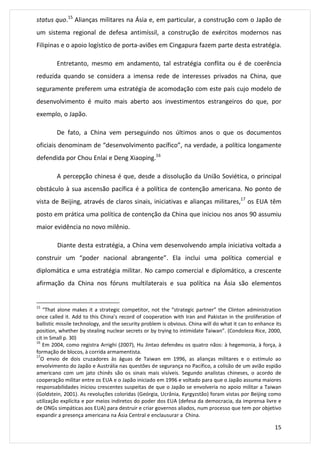 status quo.15 Alianças militares na Ásia e, em particular, a construção com o Japão de 
um sistema regional de defesa antimíssil, a construção de exércitos modernos nas 
Filipinas e o apoio logístico de porta-aviões em Cingapura fazem parte desta estratégia. 
Entretanto, mesmo em andamento, tal estratégia conflita ou é de coerência 
reduzida quando se considera a imensa rede de interesses privados na China, que 
seguramente preferem uma estratégia de acomodação com este país cujo modelo de 
desenvolvimento é muito mais aberto aos investimentos estrangeiros do que, por 
exemplo, o Japão. 
De fato, a China vem perseguindo nos últimos anos o que os documentos 
oficiais denominam de “desenvolvimento pacífico”, na verdade, a política longamente 
defendida por Chou Enlai e Deng Xiaoping.16 
A percepção chinesa é que, desde a dissolução da União Soviética, o principal 
obstáculo à sua ascensão pacífica é a política de contenção americana. No ponto de 
vista de Beijing, através de claros sinais, iniciativas e alianças militares,17 os EUA têm 
posto em prática uma política de contenção da China que iniciou nos anos 90 assumiu 
maior evidência no novo milênio. 
Diante desta estratégia, a China vem desenvolvendo ampla iniciativa voltada a 
construir um “poder nacional abrangente”. Ela inclui uma política comercial e 
diplomática e uma estratégia militar. No campo comercial e diplomático, a crescente 
afirmação da China nos fóruns multilaterais e sua política na Ásia são elementos 
15 “That alone makes it a strategic competitor, not the “strategic partner” the Clinton administration 
once called it. Add to this China’s record of cooperation with Iran and Pakistan in the proliferation of 
ballistic missile technology, and the security problem is obvious. China will do what it can to enhance its 
position, whether by stealing nuclear secrets or by trying to intimidate Taiwan”. (Condoleza Rice, 2000, 
cit in Small p. 30) 
16 Em 2004, como registra Arrighi (2007), Hu Jintao defendeu os quatro nãos: à hegemonia, à força, à 
formação de blocos, à corrida armamentista. 
17O envio de dois cruzadores às águas de Taiwan em 1996, as alianças militares e o estímulo ao 
envolvimento do Japão e Austrália nas questões de segurança no Pacífico, a colisão de um avião espião 
americano com um jato chinês são os sinais mais visíveis. Segundo analistas chineses, o acordo de 
cooperação militar entre os EUA e o Japão iniciado em 1996 e voltado para que o Japão assuma maiores 
responsabilidades iniciou crescentes suspeitas de que o Japão se envolveria no apoio militar a Taiwan 
(Goldstein, 2001). As revoluções coloridas (Geórgia, Ucrânia, Kyrgyzstão) foram vistas por Beijing como 
utilização explícita e por meios indiretos do poder dos EUA (defesa da democracia, da imprensa livre e 
de ONGs simpáticas aos EUA) para destruir e criar governos aliados, num processo que tem por objetivo 
expandir a presença americana na Ásia Central e enclausurar a China. 
15 
 