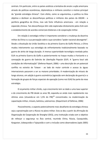 centrais. Em particular, entre os países asiáticos a tentativa de anular a ação americana 
através de políticas econômicas, diplomáticas e militares constitui o motivo principal 
da “grande estratégia chinesa”. Com efeito, como se argumentou, a política na Ásia 
objetiva a desfazer as desconfianças políticas e militares dos países da ASEAN - a 
periferia geográfica da China, mas sob forte influência americana - em relação a 
expansão chinesa. Tais desconfianças têm sido exploradas diretamente pelos EUA com 
o estabelecimento de acordos comerciais bilaterais e de cooperação militar. 
Em relação à estratégia militar é importante considerar a mudança da doutrina 
militar da China e a sua percepção sobre o que considera “poder nacional abrangente”. 
Desde a dissolução da União Soviética e da primeira Guerra do Golfo Pérsico, a China 
mudou inteiramente sua estratégia de enfrentamento tradicionalmente baseada na 
guerra de atrito de longa duração. A imensa superioridade tecnológica revelada pelos 
EUA na primeira Guerra do Golfo e posteriormente no Iraque mudou o horizonte e a 
concepção de guerra do Exército de Libertação Popular (ELP). A “guerra local sob 
condições de informatização” (Defense Report, 2006) – uma descrição de um potencial 
conflito no estreito de Taiwan - ao lado do maior controle e acesso às águas 
internacionais passaram a ser as maiores prioridades. A modernização de mísseis de 
longo alcance, em adição à guerra assimétrica (agressão sem declaração de guerra) e a 
formação de grupos de forças especiais de operação (como nos EUA) faz parte da nova 
estratégia. 
O orçamento militar chinês, cujo crescimento tem se dado a uma taxa superior 
a do crescimento do PIB desde os anos 90, expandiu-se ainda mais rapidamente nos 
últimos anos (situando-se em 1,5% do PIB)18 concentrados na modernização da 
capacitação militar, mísseis, balística, submarinos. (Department of Defense, 2006) 
Possivelmente, o aspecto potencialmente mais desafiante da estratégia chinesa 
seja a aproximação com a Rússia no plano militar. Esta se deu a partir da afirmação da 
Organização de Cooperação de Shanghai (OCS), uma instituição criada com o objetivo 
de reforçar a segurança na Ásia central, reunindo China, Rússia, Cazaquistão, 
Kyrgystan, Uzbequistão e Tajiquistão e com a inclusão como observadores (após 2005) 
16 
 