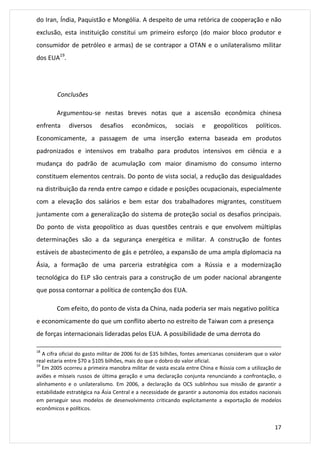 do Iran, Índia, Paquistão e Mongólia. A despeito de uma retórica de cooperação e não 
exclusão, esta instituição constitui um primeiro esforço (do maior bloco produtor e 
consumidor de petróleo e armas) de se contrapor a OTAN e o unilateralismo militar 
dos EUA19. 
17 
Conclusões 
Argumentou-se nestas breves notas que a ascensão econômica chinesa 
enfrenta diversos desafios econômicos, sociais e geopolíticos políticos. 
Economicamente, a passagem de uma inserção externa baseada em produtos 
padronizados e intensivos em trabalho para produtos intensivos em ciência e a 
mudança do padrão de acumulação com maior dinamismo do consumo interno 
constituem elementos centrais. Do ponto de vista social, a redução das desigualdades 
na distribuição da renda entre campo e cidade e posições ocupacionais, especialmente 
com a elevação dos salários e bem estar dos trabalhadores migrantes, constituem 
juntamente com a generalização do sistema de proteção social os desafios principais. 
Do ponto de vista geopolítico as duas questões centrais e que envolvem múltiplas 
determinações são a da segurança energética e militar. A construção de fontes 
estáveis de abastecimento de gás e petróleo, a expansão de uma ampla diplomacia na 
Ásia, a formação de uma parceria estratégica com a Rússia e a modernização 
tecnológica do ELP são centrais para a construção de um poder nacional abrangente 
que possa contornar a política de contenção dos EUA. 
Com efeito, do ponto de vista da China, nada poderia ser mais negativo política 
e economicamente do que um conflito aberto no estreito de Taiwan com a presença 
de forças internacionais lideradas pelos EUA. A possibilidade de uma derrota do 
18 A cifra oficial do gasto militar de 2006 foi de $35 bilhões, fontes americanas consideram que o valor 
real estaria entre $70 a $105 bilhões, mais do que o dobro do valor oficial. 
19 Em 2005 ocorreu a primeira manobra militar de vasta escala entre China e Rússia com a utilização de 
aviões e mísseis russos de última geração e uma declaração conjunta renunciando a confrontação, o 
alinhamento e o unilateralismo. Em 2006, a declaração da OCS sublinhou sua missão de garantir a 
estabilidade estratégica na Ásia Central e a necessidade de garantir a autonomia dos estados nacionais 
em perseguir seus modelos de desenvolvimento criticando explicitamente a exportação de modelos 
econômicos e políticos. 
 