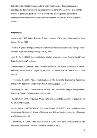 18 
Exército de Libertação Popular poderia trazer repercussões desastrosas para a 
estratégia de desenvolvimento e projeção internacional chinesa. Evitar o confronto, 
manter as condições políticas sobre o controle do estado-partido e priorizar o 
desenvolvimento econômico constituem os objetivos maiores da ascensão pacífica 
chinesa. 
Referências: 
- Arrighi, G. (2007) Adam Smith in Beijing: Lineages of the twenty-first century. Nova 
Iorque: Verso, 2007. 
- Austin, A. (2005) Energy and Power in China: Domestic Regulation and Foreign Policy. 
Londres, Inglaterra: Foreign Policy Centre, 2005. 
- Cai, F.; Du, Y. (2006) “Regional Labour Market Integration since China´s World Trade 
Organization Entry” - mimeo; 
- Department of Defense (2006) “Military Power of the People´s Republic of China”. 
Relatório Anual para o Congresso, Escritório da Secretaria da Defesa dos Estados 
Unidos. 
- Freeman, R. (2006) “Does Globalization of the Scientific Engineering Workforce 
Threaten US Economic Leadership”. NBER, working paper 11457; 
- Goldstein, A. (2001) “The Diplomatic Face of China´s Grand Strategy: A Rising Power´s 
Emerging Choice” The China Quarterly, n. 168; 
- Kaplan, R. D. (2005) “How We Would Fight China”. Atlantic Monthly, v. 295, n. 5; pp. 
49-64, Junho de 2005. 
- Lo, D.; Guicai, L. (2006) “China´s Economic Growth, 1978-2005: Structural Change and 
Institutional Attributes”. School of Oriental and African Studies, University of London, 
working paper, n. 150. 
- Rowthorn, R. (2006) “The Renaissance of China and India: Implications for the 
Advanced Economies”. Unctad Discussion Papers, N. 182; 
 