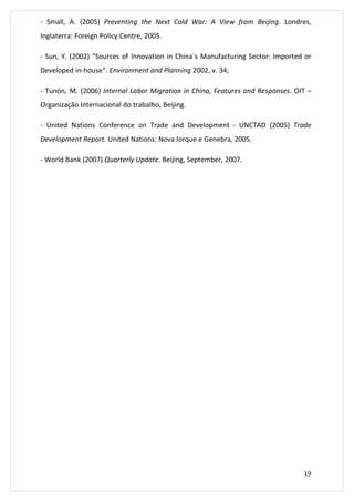 - Small, A. (2005) Preventing the Next Cold War: A View from Beijing. Londres, 
Inglaterra: Foreign Policy Centre, 2005. 
- Sun, Y. (2002) “Sources of Innovation in China´s Manufacturing Sector: Imported or 
Developed in-house”. Environment and Planning 2002, v. 34; 
- Tunón, M. (2006) Internal Labor Migration in China, Features and Responses. OIT – 
Organização Internacional do trabalho, Beijing. 
- United Nations Conference on Trade and Development - UNCTAD (2005) Trade 
19 
Development Report. United Nations: Nova Iorque e Genebra, 2005. 
- World Bank (2007) Quarterly Update. Beijing, September, 2007. 
