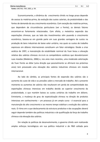 Outras manufaturas 5.1 8.1 6.2 
Fonte: UNCTAD, TDR, 2005, p. 99. 
Economicamente, a dinâmica do crescimento chinês no longo prazo depende 
do acesso às matérias-prima, da evolução dos custos salariais, da produtividade e das 
fontes de demanda do seu crescimento econômico. Com exceção das matérias-primas, 
que dependem de circunstâncias particulares (ver a frente), os demais fatores 
encontram-se fortemente relacionados. Com efeito, a meteórica expansão das 
exportações chinesas, que ao lado dos investimentos vêm puxando o crescimento 
econômico, baseou-se em grande parte em suas grandes vantagens de custos na 
produção de bens industriais de baixo valor unitário, nos quais os custos de trabalho 
expressos em dólares internacionais constituem um fator estratégico. Desde a crise 
asiática de 1997, a manutenção da estabilidade nominal do Yuan levou a elevação 
relativa dos salários chineses vis-à-vis os competidores asiáticos que desvalorizaram 
suas moedas (Medeiros, 2006) e, nos anos mais recentes, uma moderada valorização 
do Yuan frente ao dólar (uma direção que possivelmente se afirmará nos próximos 
anos) tem provocado uma elevação dos salários industriais chineses em moeda 
internacional. 
Ao lado do câmbio, as principais fontes de expansão dos salários são o 
aumento do custo de vida e as pressões sobre o mercado de trabalho. Até o presente 
momento os aumentos de salários não resultaram em perda de competitividade das 
exportações chinesas intensivas em trabalho devido ao superior crescimento da 
produtividade, o que mantém baixos os custos unitários do trabalho em dólares. 
Entretanto, a mudança do grau de especialização chinesa na direção de produtos 
intensivos em conhecimento – um processo já em amplo curso - é essencial para a 
manutenção do alto crescimento e ao mesmo tempo viabilizar a evolução dos salários 
reais. O ritmo em o que deslocamento da estrutura produtiva e das ocupações deverá 
seguir depende também das políticas industriais e de qualificação da força de trabalho 
chinesa e da elevação dos salários. 
Em relação às políticas de desenvolvimento, o governo chinês vem realizando 
amplos esforços tecnológicos em sua política industrial e de P&D voltada para 
4 
 