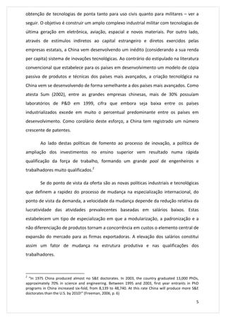 obtenção de tecnologias de ponta tanto para uso civis quanto para militares – ver a 
seguir. O objetivo é construir um amplo complexo industrial militar com tecnologias de 
última geração em eletrônica, aviação, espacial e novos materiais. Por outro lado, 
através de estímulos indiretos ao capital estrangeiro e diretos exercidos pelas 
empresas estatais, a China vem desenvolvendo um inédito (considerando a sua renda 
per capita) sistema de inovações tecnológicas. Ao contrário do estipulado na literatura 
convencional que estabelece para os países em desenvolvimento um modelo de cópia 
passiva de produtos e técnicas dos países mais avançados, a criação tecnológica na 
China vem se desenvolvendo de forma semelhante a dos países mais avançados. Como 
atesta Sum (2002), entre as grandes empresas chinesas, mais de 30% possuíam 
laboratórios de P&D em 1999, cifra que embora seja baixa entre os países 
industrializados excede em muito o percentual predominante entre os países em 
desenvolvimento. Como corolário deste esforço, a China tem registrado um número 
crescente de patentes. 
Ao lado destas políticas de fomento ao processo de inovação, a política de 
ampliação dos investimentos no ensino superior vem resultado numa rápida 
qualificação da força de trabalho, formando um grande pool de engenheiros e 
trabalhadores muito qualificados.2 
Se do ponto de vista da oferta são as novas políticas industriais e tecnológicas 
que definem a rapidez do processo de mudança na especialização internacional, do 
ponto de vista da demanda, a velocidade da mudança depende da redução relativa da 
lucratividade das atividades prevalecentes baseadas em salários baixos. Estas 
estabelecem um tipo de especialização em que a modularização, a padronização e a 
não diferenciação de produtos tornam a concorrência em custos o elemento central de 
expansão do mercado para as firmas exportadoras. A elevação dos salários constitui 
assim um fator de mudança na estrutura produtiva e nas qualificações dos 
trabalhadores. 
2 “In 1975 China produced almost no S&E doctorates. In 2003, the country graduated 13,000 PhDs, 
approximately 70% in science and engineering. Between 1995 and 2003, first year entrants in PhD 
programs in China increased six-fold, from 8,139 to 48,740. At this rate China will produce more S&E 
doctorates than the U.S. by 2010!” (Freeman, 2006, p. 6) 
5 
 
