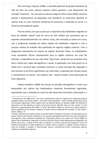Para Cai Feng e Yang Du (2006), a exaustão potencial do grande excedente de 
mão de obra nas áreas urbanas costeiras estaria gerando o que denominam de 
transição “lewisiana”. Ela, tal como no clássico artigo de Arthur Lewis (1954), ocorreria 
quando o deslocamento da população rural excedente se encerrasse elevando os 
salários reais no setor industrial (moderno) da economia e reduzindo os lucros e o 
ritmo de acumulação de capital. 
Para os autores, em que se pese que a importância do trabalhador imigrante na 
força de trabalho urbana3 está em torno de 150 milhões (um percentual que se 
expandiu extraordinariamente nos últimos anos), esta transição já estaria em curso, 
com a progressiva elevação do salário relativo do trabalhador imigrante e com a 
escassez relativa de trabalho não qualificado em algumas regiões costeiras.4 Com o 
progressivo relaxamento do sistema de registro domiciliar hukou, os trabalhadores 
rurais excedentes fluíram massivamente para as regiões costeiras nos anos 90. 
Contudo, a expectativa de que este fluxo “tipo Lewis” perdurará nos próximos anos 
não é realista por razões demográficas e sociais. A população rural mais jovem (e na 
média com o primeiro grau completo) constituiu o núcleo principal das migrações e 
esta contraiu-se de forma significativa, por outro lado, a expansão dos serviços sociais 
e investimentos no interior –ver próximo item - deverá resultar numa diminuição do 
fluxo migratório. 
Embora Rowthorn (2006) não discuta as pressões demográficas e limite suas 
observações aos salários dos trabalhadores industriais formalmente registrados, 
argumentam que a elevação do custo de vida decorrente da própria urbanização e a 
3 “According to the 2000 census, the most comprehensive data on migrants and migratory patterns 
available to date, 131 million people – one-tenth of the population – were residing outside their places 
of household registration. Other studies from the National Bureau of Statistics (NBS), the Ministry of 
Agriculture and the Ministry of Labour and Social Security (MoLSS) have put the number of rural 
migrants at approximately 120 million, of which 100 million migrate to urban areas. Most recently, a 
report published by the Chinese Academy of Social Sciences adjusted this estimate to 150 million”. 
(Tunon, 2006, p. 7) 
4 Devido a falta de informações precisas, esta informação é bastante controversa. As estimativas de Cai 
Feng e Yang Du são indiretas e baseiam-se nos anuários demográficos da China. Elas são contraditórias 
com algumas outras evidências baseadas em informações diretas. De acordo com Tunon (2006), os 
salários dos trabalhadores migrantes no Delta do Rio das Pérolas estão objetivamente estagnados nos 
últimos doze anos, o salário mínimo não é cumprido e os atrasos salariais são freqüentes. As leis do 
trabalho constituídas em 1994 estabelecem o salário mínimo, proíbem o trabalho infantil, limitam as 
horas de trabalho e proíbem a discriminação. Apenas recentemente foram introduzidas políticas 
voltadas ao trabalhador migrante. 
6 
 