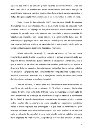 expansão dos padrões de consumo já vem elevando os salários chineses. Estes não 
terão como deixar de aumentar em termos internacionais, ainda que a elevação da 
produtividade siga numa trajetória positiva. O deslocamento da estrutura produtiva e 
do tipo de especialização internacionalização é tão inevitável que já estaria em curso. 
Estudo recente do Banco Mundial (2007) contesta não a direção do processo 
de mudança, mas a sua velocidade. O peso ainda muito elevado da população rural 
chinesa na estrutura do emprego em relação ás economias industrializadas empurra o 
processo de transição para várias décadas; por outro lado, a presença massiva de 
trabalhadores migrantes com baixos salários e a relativamente baixa taxa de 
participação da população urbana em relação a outros países em desenvolvimento 
abre uma possibilidade adicional de expansão da força de trabalho, deslocando no 
tempo qualquer exaustão decorrente do processo migratório. 
Embora a discussão da redução do “trabalho excedente” na China seja muito 
importante do ponto de vista econômico e social, deve-se levar em consideração que 
do ponto de vista econômico a questão central é a elevação dos salários reais, para a 
qual a redução do excedente de mão-de-obra contribui, porém de forma alguma a 
determina de forma exaustiva. As mudanças nas instituições do mercado de trabalho 
ora em curso – ver próximo item - certamente trarão impactos mais rápidos sobre a 
formação dos salários. Por outro lado, a elevação dos salários possui um efeito muito 
distinto sobre as fontes de acumulação de capital. 
Como se observou, as exportações e os investimentos constituíram desde os 
anos 90 as principais fontes de crescimento do PIB chinês, o consumo das famílias 
cresceu de forma mais lenta. Esta dinâmica seguiu as mudanças na distribuição da 
renda decorrentes da estratégia de industrialização capital intensiva e exportadora 
(Dic Lo, 2006). A elevação do salário real empurrada por forças demográficas e sociais 
poderá resultar não necessariamente numa redução do crescimento econômico 
devido à menor expansão das exportações – o que pode ser contra-restada pela 
mudança no tipo de especialização internacional - mas numa mudança a favor de um 
maior crescimento do mercado interno e maior divisão social do trabalho, com uma 
maior expansão do setor serviços. A expectativa é de que nos próximos 20 anos a 
7 
 