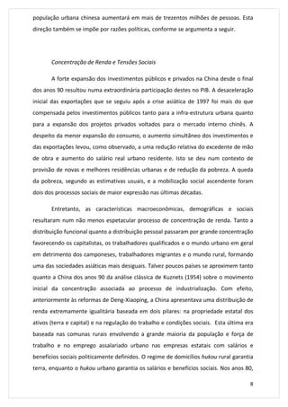 população urbana chinesa aumentará em mais de trezentos milhões de pessoas. Esta 
direção também se impõe por razões políticas, conforme se argumenta a seguir. 
8 
Concentração de Renda e Tensões Sociais 
A forte expansão dos investimentos públicos e privados na China desde o final 
dos anos 90 resultou numa extraordinária participação destes no PIB. A desaceleração 
inicial das exportações que se seguiu após a crise asiática de 1997 foi mais do que 
compensada pelos investimentos públicos tanto para a infra-estrutura urbana quanto 
para a expansão dos projetos privados voltados para o mercado interno chinês. A 
despeito da menor expansão do consumo, o aumento simultâneo dos investimentos e 
das exportações levou, como observado, a uma redução relativa do excedente de mão 
de obra e aumento do salário real urbano residente. Isto se deu num contexto de 
provisão de novas e melhores residências urbanas e de redução da pobreza. A queda 
da pobreza, segundo as estimativas usuais, e a mobilização social ascendente foram 
dois dos processos sociais de maior expressão nas últimas décadas. 
Entretanto, as características macroeconômicas, demográficas e sociais 
resultaram num não menos espetacular processo de concentração de renda. Tanto a 
distribuição funcional quanto a distribuição pessoal passaram por grande concentração 
favorecendo os capitalistas, os trabalhadores qualificados e o mundo urbano em geral 
em detrimento dos camponeses, trabalhadores migrantes e o mundo rural, formando 
uma das sociedades asiáticas mais desiguais. Talvez poucos países se aproximem tanto 
quanto a China dos anos 90 da análise clássica de Kuznets (1954) sobre o movimento 
inicial da concentração associada ao processo de industrialização. Com efeito, 
anteriormente às reformas de Deng-Xiaoping, a China apresentava uma distribuição de 
renda extremamente igualitária baseada em dois pilares: na propriedade estatal dos 
ativos (terra e capital) e na regulação do trabalho e condições sociais. Esta última era 
baseada nas comunas rurais envolvendo a grande maioria da população e força de 
trabalho e no emprego assalariado urbano nas empresas estatais com salários e 
benefícios sociais politicamente definidos. O regime de domicílios hukou rural garantia 
terra, enquanto o hukou urbano garantia os salários e benefícios sociais. Nos anos 80, 
 