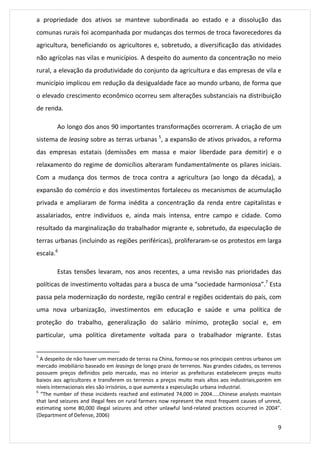a propriedade dos ativos se manteve subordinada ao estado e a dissolução das 
comunas rurais foi acompanhada por mudanças dos termos de troca favorecedores da 
agricultura, beneficiando os agricultores e, sobretudo, a diversificação das atividades 
não agrícolas nas vilas e municípios. A despeito do aumento da concentração no meio 
rural, a elevação da produtividade do conjunto da agricultura e das empresas de vila e 
município implicou em redução da desigualdade face ao mundo urbano, de forma que 
o elevado crescimento econômico ocorreu sem alterações substanciais na distribuição 
de renda. 
Ao longo dos anos 90 importantes transformações ocorreram. A criação de um 
sistema de leasing sobre as terras urbanas 5, a expansão de ativos privados, a reforma 
das empresas estatais (demissões em massa e maior liberdade para demitir) e o 
relaxamento do regime de domicílios alteraram fundamentalmente os pilares iniciais. 
Com a mudança dos termos de troca contra a agricultura (ao longo da década), a 
expansão do comércio e dos investimentos fortaleceu os mecanismos de acumulação 
privada e ampliaram de forma inédita a concentração da renda entre capitalistas e 
assalariados, entre indivíduos e, ainda mais intensa, entre campo e cidade. Como 
resultado da marginalização do trabalhador migrante e, sobretudo, da especulação de 
terras urbanas (incluindo as regiões periféricas), proliferaram-se os protestos em larga 
escala.6 
Estas tensões levaram, nos anos recentes, a uma revisão nas prioridades das 
políticas de investimento voltadas para a busca de uma “sociedade harmoniosa”.7 Esta 
passa pela modernização do nordeste, região central e regiões ocidentais do país, com 
uma nova urbanização, investimentos em educação e saúde e uma política de 
proteção do trabalho, generalização do salário mínimo, proteção social e, em 
particular, uma política diretamente voltada para o trabalhador migrante. Estas 
5 A despeito de não haver um mercado de terras na China, formou-se nos principais centros urbanos um 
mercado imobiliário baseado em leasings de longo prazo de terrenos. Nas grandes cidades, os terrenos 
possuem preços definidos pelo mercado, mas no interior as prefeituras estabelecem preços muito 
baixos aos agricultores e transferem os terrenos a preços muito mais altos aos industriais,porém em 
níveis internacionais eles são irrisórios, o que aumenta a especulação urbana industrial. 
6 “The number of these incidents reached and estimated 74,000 in 2004.....Chinese analysts maintain 
that land seizures and illegal fees on rural farmers now represent the most frequent causes of unrest, 
estimating some 80,000 illegal seizures and other unlawful land-related practices occurred in 2004”. 
(Department of Defense, 2006) 
9 
 