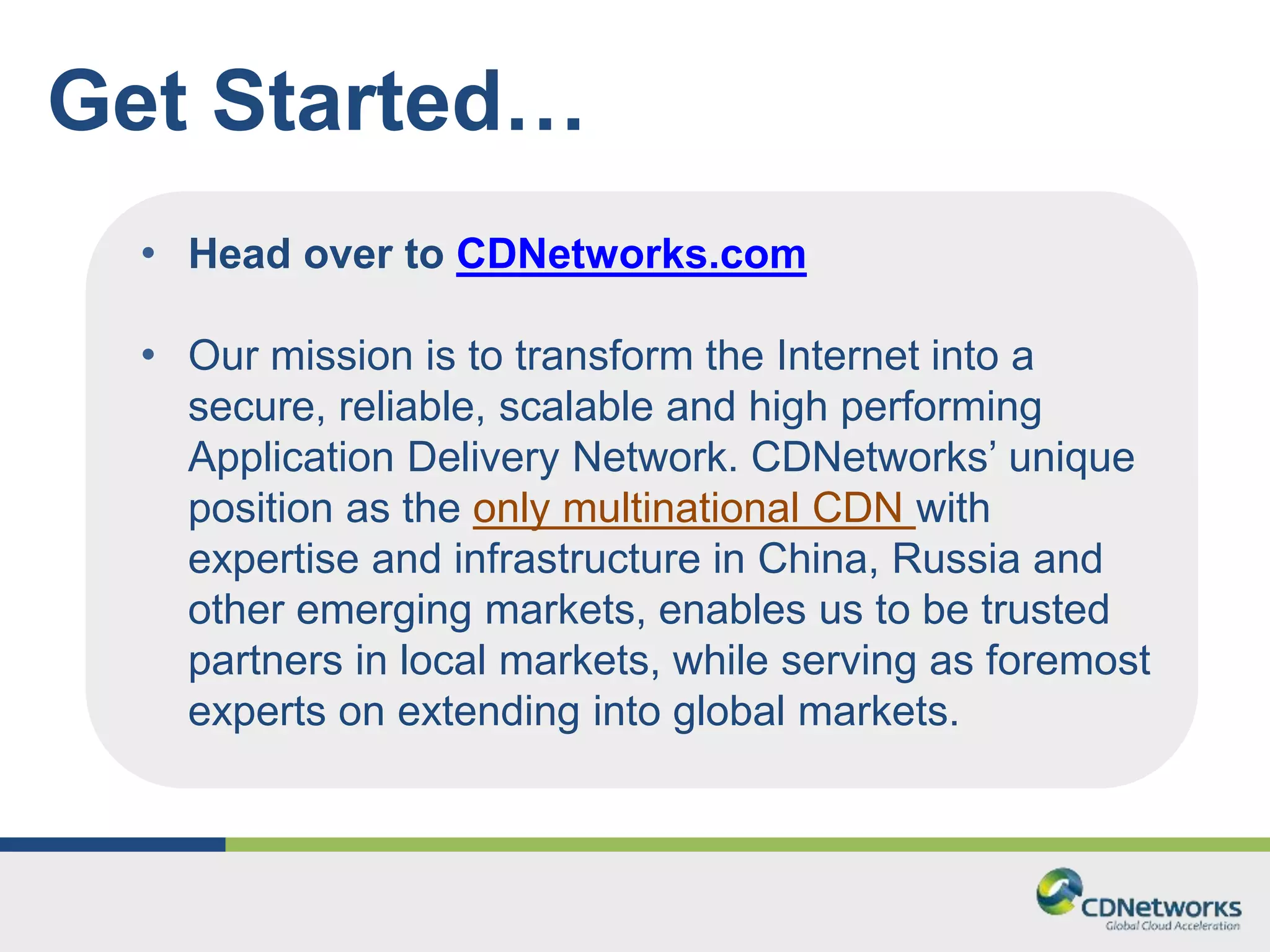 Get Started… 
• Head over to CDNetworks.com 
• Our mission is to transform the Internet into a 
secure, reliable, scalable and high performing 
Application Delivery Network. CDNetworks’ unique 
position as the only multinational CDN with 
expertise and infrastructure in China, Russia and 
other emerging markets, enables us to be trusted 
partners in local markets, while serving as foremost 
experts on extending into global markets. 
