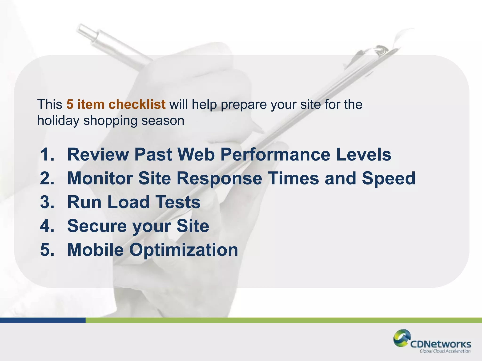 This 5 item checklist will help prepare your site for the 
holiday shopping season 
1. Review Past Web Performance Levels 
2. Monitor Site Response Times and Speed 
3. Run Load Tests 
4. Secure your Site 
5. Mobile Optimization 
 