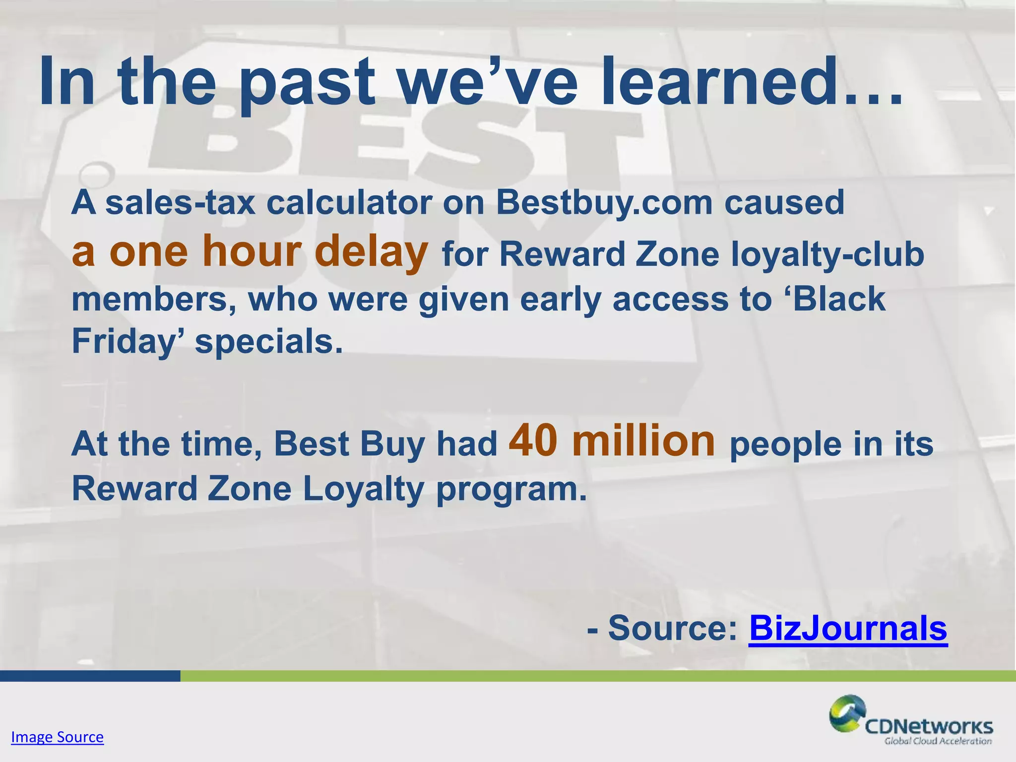 In the past we’ve learned… 
A sales-tax calculator on Bestbuy.com caused 
a one hour delay for Reward Zone loyalty-club 
members, who were given early access to ‘Black 
Friday’ specials. 
At the time, Best Buy had 40 million people in its 
Reward Zone Loyalty program. 
- Source: BizJournals 
Image Source 
 