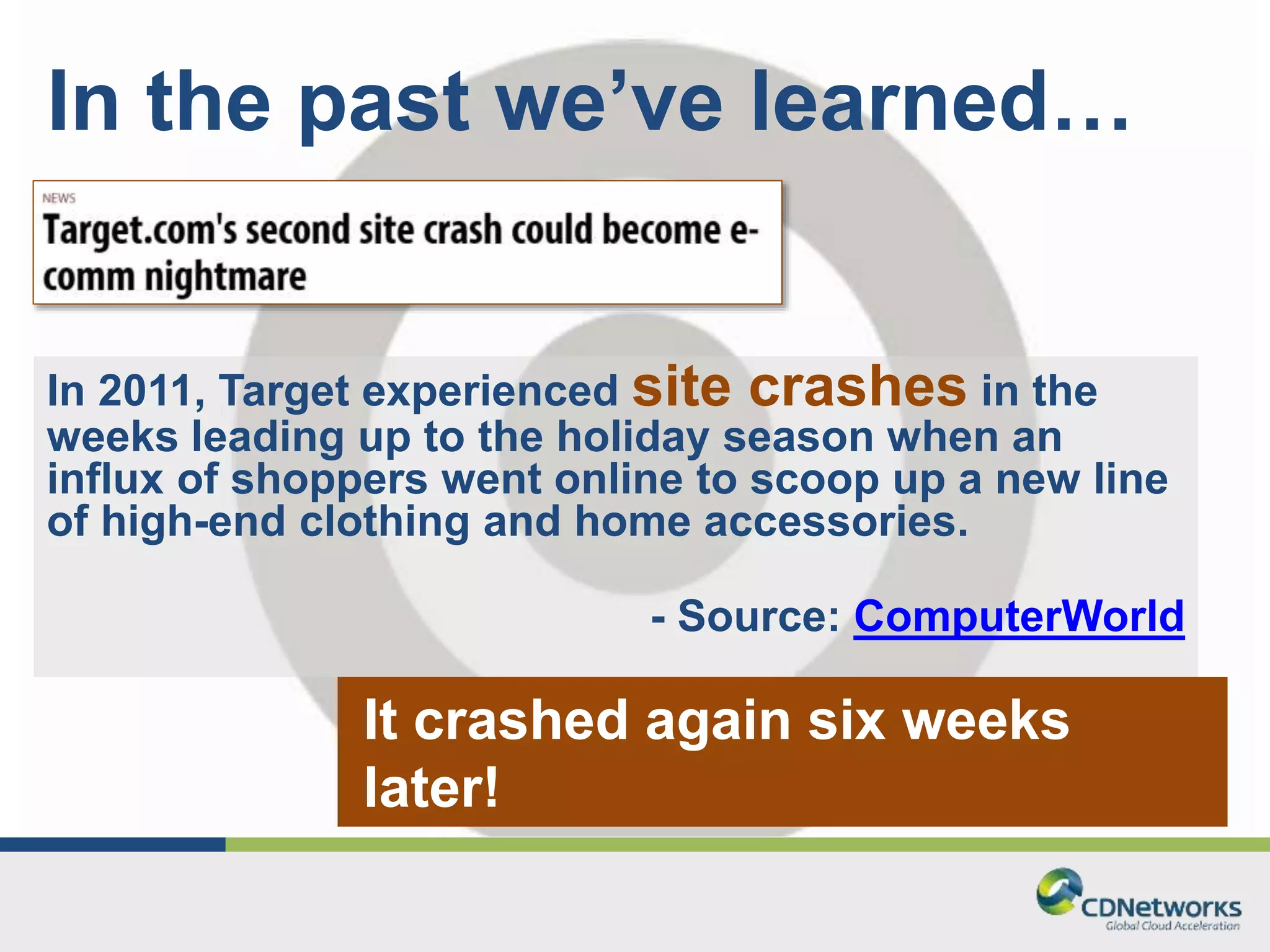 In the past we’ve learned… 
In 2011, Target experienced site crashes in the 
weeks leading up to the holiday season when an 
influx of shoppers went online to scoop up a new line 
of high-end clothing and home accessories. 
- Source: ComputerWorld 
It crashed again six weeks 
later! 
 