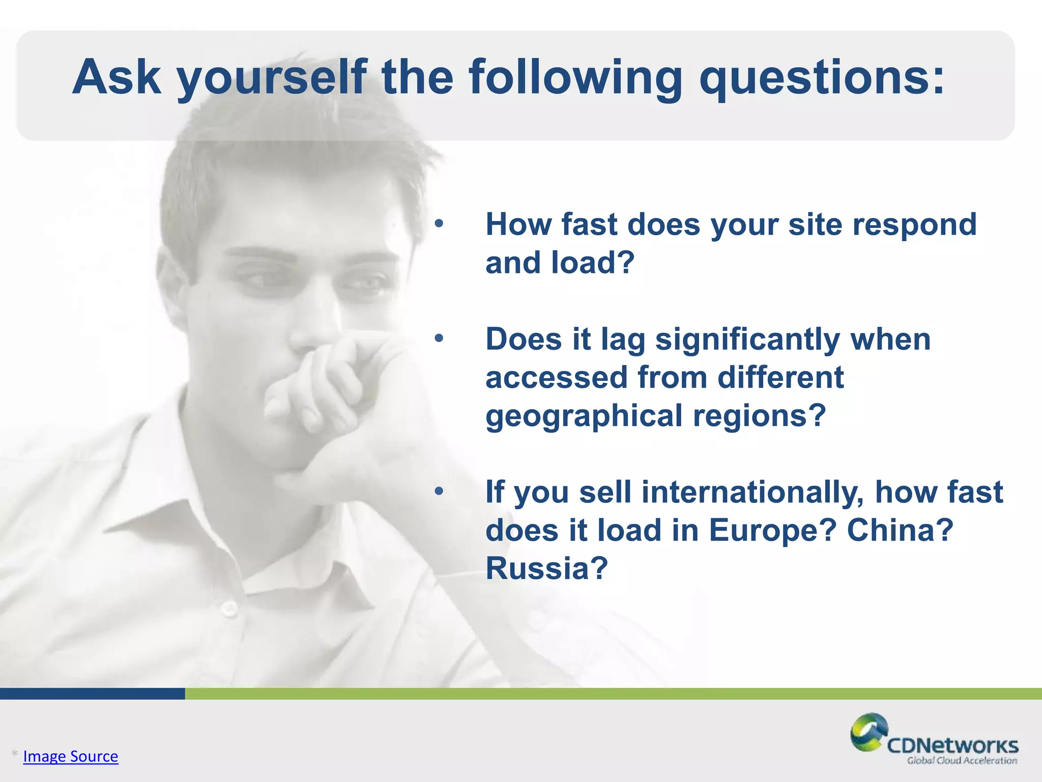 Ask yourself the following questions: 
* Image Source 
• How fast does your site respond 
and load? 
• Does it lag significantly when 
accessed from different 
geographical regions? 
• If you sell internationally, how fast 
does it load in Europe? China? 
Russia? 
 