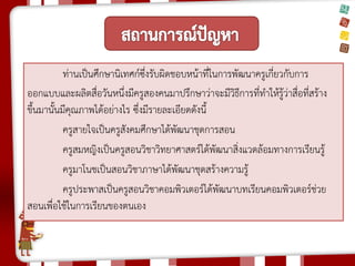 ท่านเป็นศึกษานิเทศก์ซึ่งรับผิดชอบหน้าที่ในการพัฒนาครูเกี่ยวกับการ ออกแบบและผลิตสื่อวันหนึ่งมีครูสองคนมาปรึกษาว่าจะมีวิธีการที่ทาให้รู้ว่าสื่อที่สร้าง ขึ้นมานั้นมีคุณภาพได้อย่างไร ซึ่งมีรายละเอียดดังนี้ 
ครูสายใจเป็นครูสังคมศึกษาได้พัฒนาชุดการสอน 
ครูสมหญิงเป็นครูสอนวิชาวิทยาศาสตร์ได้พัฒนาสิ่งแวดล้อมทางการเรียนรู้ 
ครูมาโนชเป็นสอนวิชาภาษาได้พัฒนาชุดสร้างความรู้ 
ครูประพาสเป็นครูสอนวิชาคอมพิวเตอร์ได้พัฒนาบทเรียนคอมพิวเตอร์ช่วย สอนเพื่อใช้ในการเรียนของตนเอง 
 