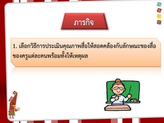 1. เลือกวิธีการประเมินคุณภาพสื่อให้สอดคล้องกับลักษณะของสื่อ ของครูแต่ละคนพร้อมทั้งให้เหตุผล 
 