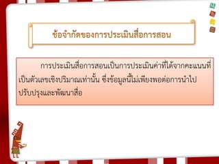 การประเมินสื่อการสอนเป็นการประเมินค่าที่ได้จากคะแนนที่ เป็นตัวเลขเชิงปริมาณเท่านั้น ซึ่งข้อมูลนี้ไม่เพียงพอต่อการนาไป ปรับปรุงและพัฒȨสื่อ  